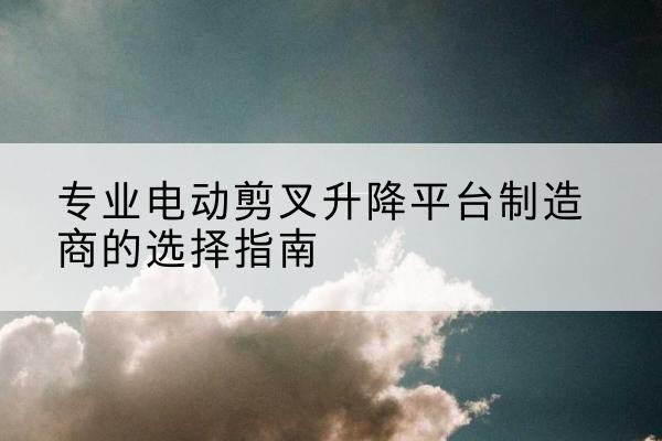 青河电动剪叉升降平台厂家-专业电动剪叉升降平台制造商的选择指南