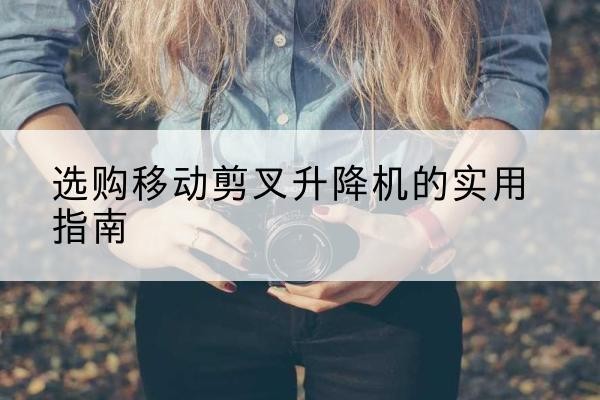 青河移动剪叉升降机怎么选-选购移动剪叉升降机的实用指南