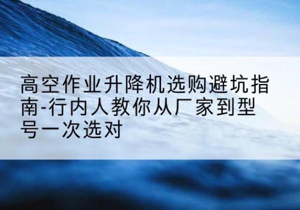 青河升降平台厂家-高空作业升降机选购避坑指南-行内人教你从厂家到型号一次选对