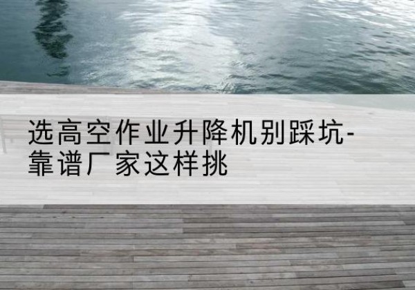 青河剪叉式升降机厂家-选高空作业升降机别踩坑-靠谱厂家这样挑