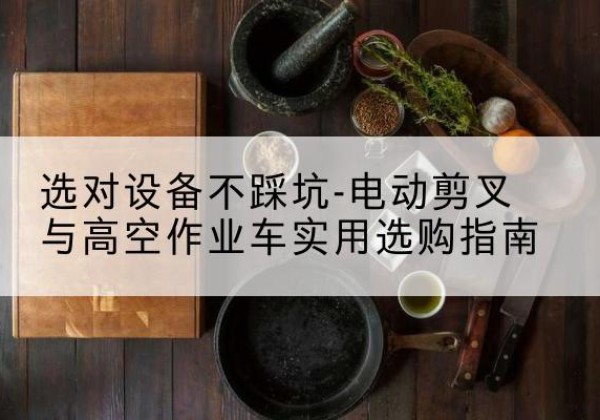 青河电动剪叉升降平台怎么选-选对设备不踩坑-电动剪叉与高空作业车实用选购指南