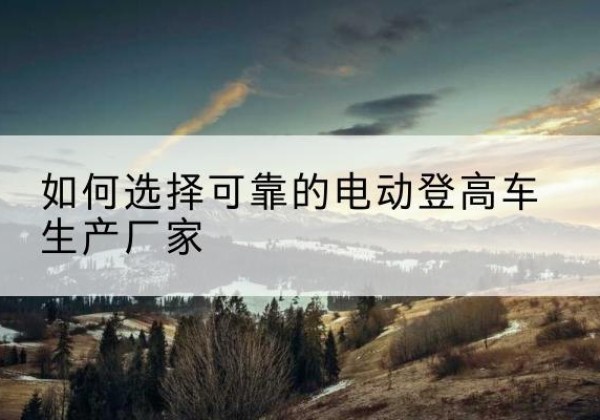 青河电动登高车厂家-如何选择可靠的电动登高车生产厂家