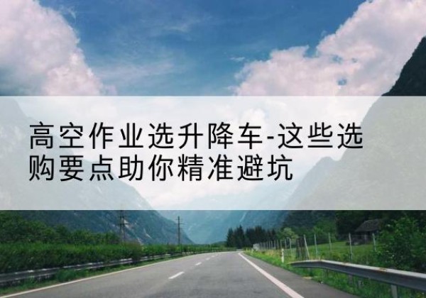 青河升降车厂家-高空作业选升降车-这些选购要点助你*避坑