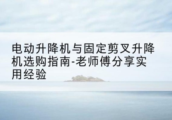 青河电动升降机怎么选-电动升降机与固定剪叉升降机选购指南-老师傅分享实用经验