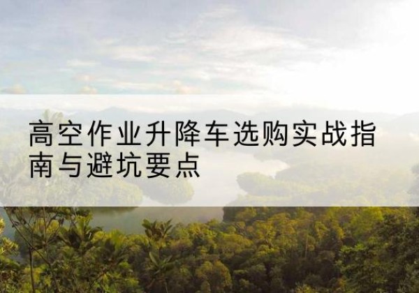 青河升降车怎么选-高空作业升降车选购实战指南与避坑要点