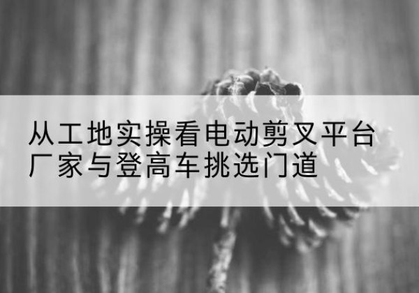 青河电动剪叉升降平台厂家-从工地实操看电动剪叉平台厂家与登高车挑选门道