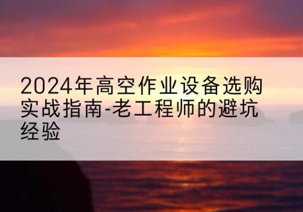 青河高空作业升降机厂家推荐-2024年高空作业设备选购实战指南-老工程师的避坑经验