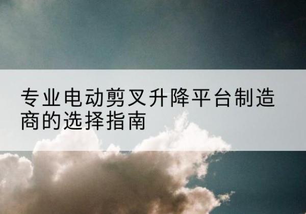 青河电动剪叉升降平台厂家-专业电动剪叉升降平台制造商的选择指南